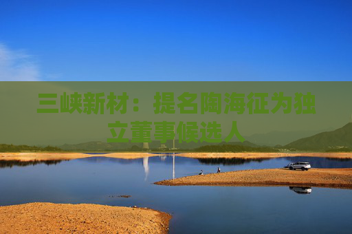 三峡新材：提名陶海征为独立董事候选人