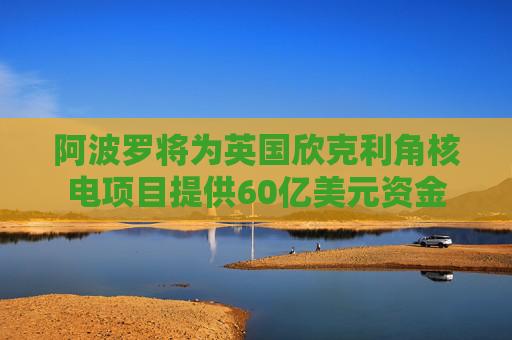 阿波罗将为英国欣克利角核电项目提供60亿美元资金