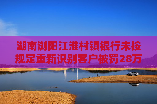 湖南浏阳江淮村镇银行未按规定重新识别客户被罚28万元