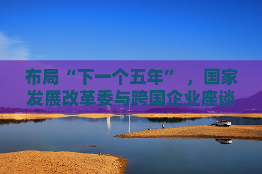 布局“下一个五年” ，国家发展改革委与跨国企业座谈会举行