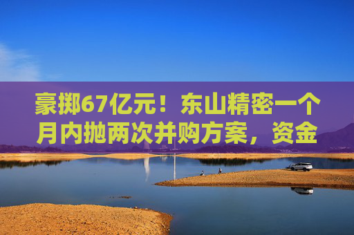 豪掷67亿元！东山精密一个月内抛两次并购方案，资金承压商誉悬顶