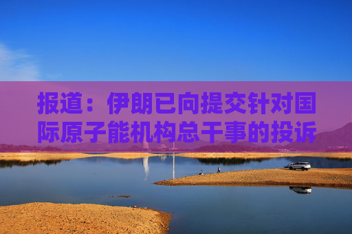 报道：伊朗已向提交针对国际原子能机构总干事的投诉