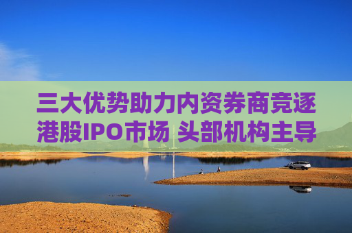三大优势助力内资券商竞逐港股IPO市场 头部机构主导地位显现