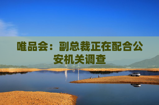 唯品会：副总裁正在配合公安机关调查