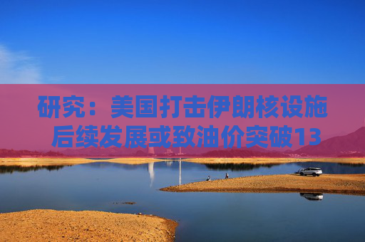 研究：美国打击伊朗核设施 后续发展或致油价突破130美元