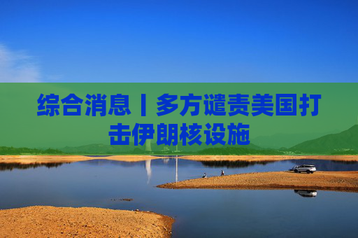 综合消息丨多方谴责美国打击伊朗核设施