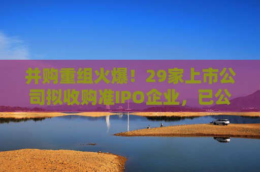 并购重组火爆！29家上市公司拟收购准IPO企业，已公布收购标的估值平均增值率超114%