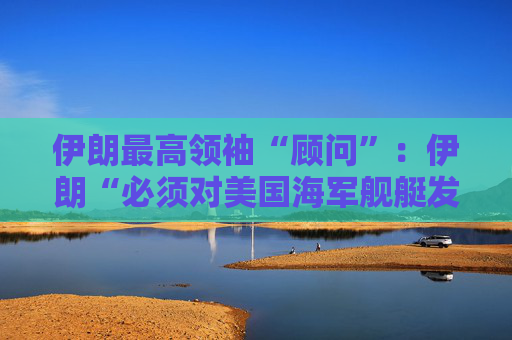 伊朗最高领袖“顾问”：伊朗“必须对美国海军舰艇发动导弹袭击” 并关闭霍尔木兹海峡