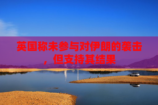 英国称未参与对伊朗的袭击，但支持其结果