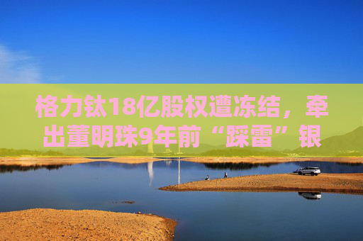 格力钛18亿股权遭冻结，牵出董明珠9年前“踩雷”银隆往事！