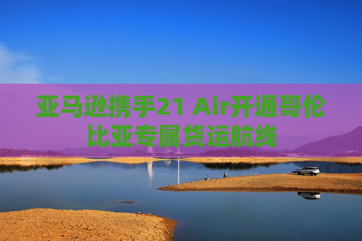 亚马逊携手21 Air开通哥伦比亚专属货运航线