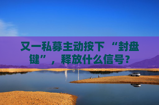 又一私募主动按下 “封盘键”，释放什么信号？