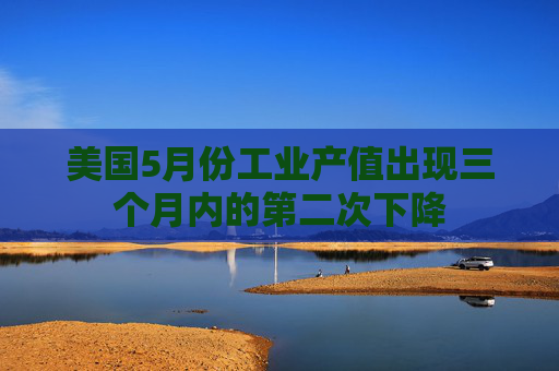 美国5月份工业产值出现三个月内的第二次下降