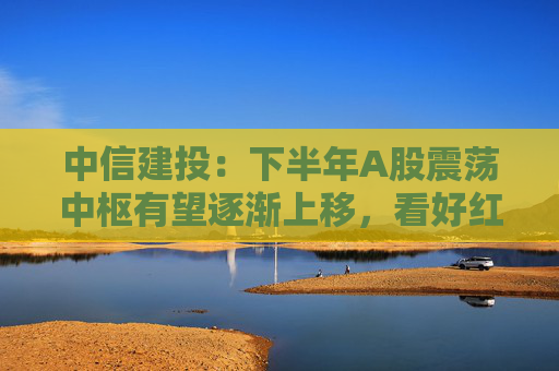中信建投：下半年A股震荡中枢有望逐渐上移，看好红利资产