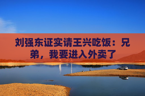 刘强东证实请王兴吃饭：兄弟，我要进入外卖了
