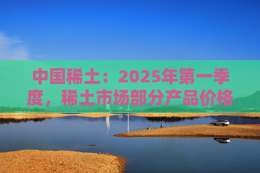 中国稀土：2025年第一季度，稀土市场部分产品价格回升