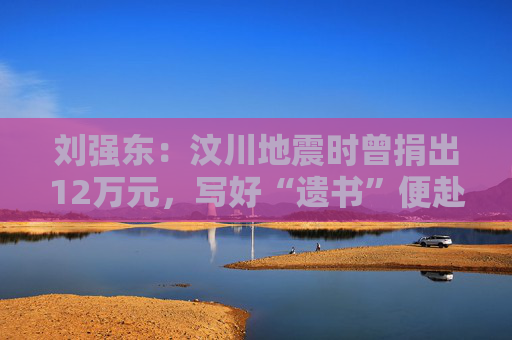 刘强东：汶川地震时曾捐出12万元，写好“遗书”便赴灾区救援