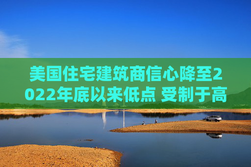 美国住宅建筑商信心降至2022年底以来低点 受制于高利率和经济担忧
