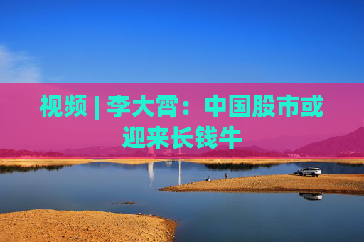 视频 | 李大霄：中国股市或迎来长钱牛