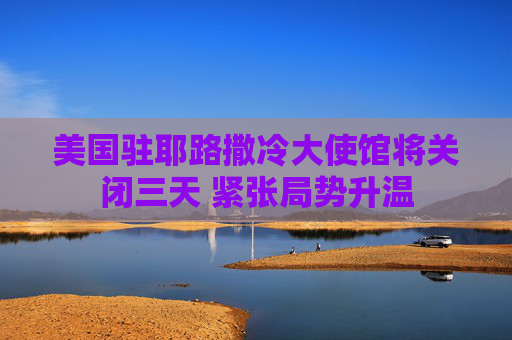 美国驻耶路撒冷大使馆将关闭三天 紧张局势升温