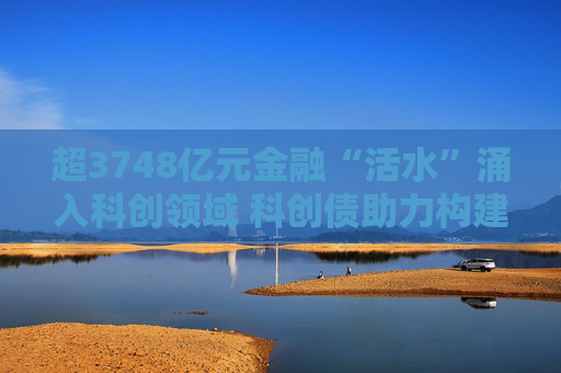 超3748亿元金融“活水”涌入科创领域 科创债助力构建科技企业融资新生态
