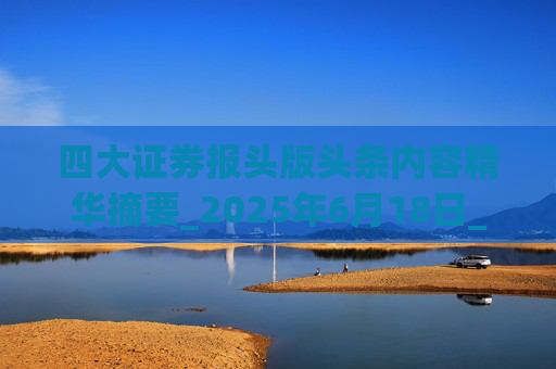 四大证券报头版头条内容精华摘要_2025年6月18日_财经新闻