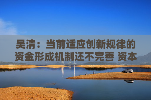 吴清：当前适应创新规律的资金形成机制还不完善 资本市场大有可为
