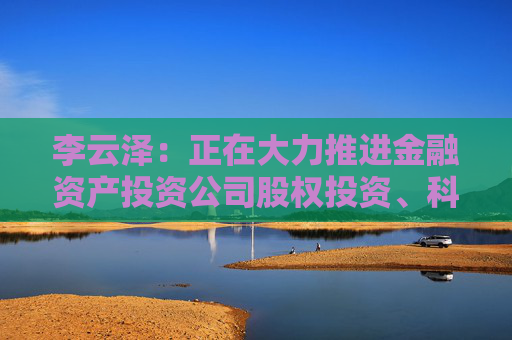 李云泽：正在大力推进金融资产投资公司股权投资、科技企业并购贷款等试点
