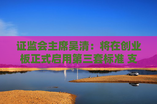 证监会主席吴清：将在创业板正式启用第三套标准 支持优质未盈利创新企业上市