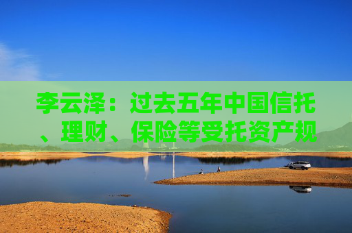 李云泽：过去五年中国信托、理财、保险等受托资产规模年均增速8%