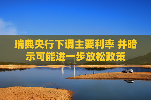 瑞典央行下调主要利率 并暗示可能进一步放松政策
