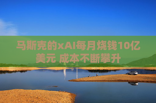 马斯克的xAI每月烧钱10亿美元 成本不断攀升