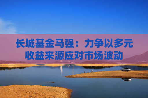 长城基金马强：力争以多元收益来源应对市场波动