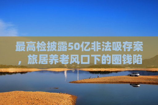 最高检披露50亿非法吸存案，旅居养老风口下的圈钱陷阱