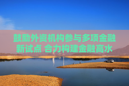 鼓励外资机构参与多项金融新试点 合力构建金融高水平开放新格局