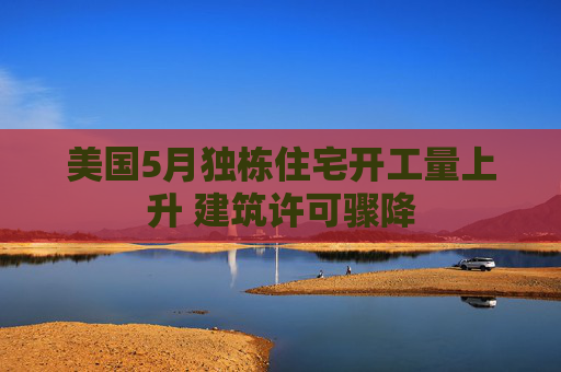 美国5月独栋住宅开工量上升 建筑许可骤降