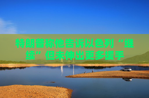特朗普称他告诉以色列“继续”但未伸出更多援手