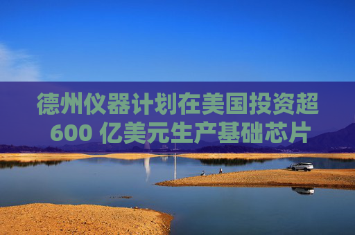 德州仪器计划在美国投资超 600 亿美元生产基础芯片