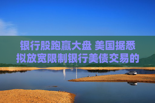 银行股跑赢大盘 美国据悉拟放宽限制银行美债交易的资本规定