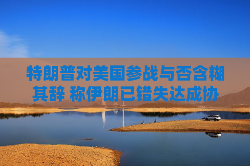 特朗普对美国参战与否含糊其辞 称伊朗已错失达成协议之机