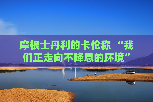 摩根士丹利的卡伦称 “我们正走向不降息的环境”