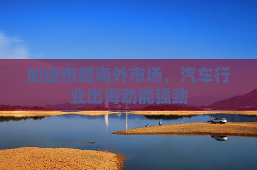 加速布局海外市场，汽车行业出海动能强劲