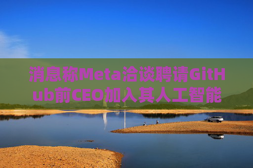 消息称Meta洽谈聘请GitHub前CEO加入其人工智能项目