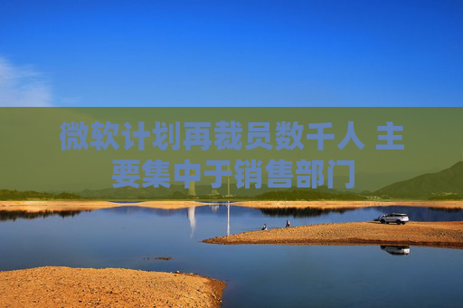 微软计划再裁员数千人 主要集中于销售部门