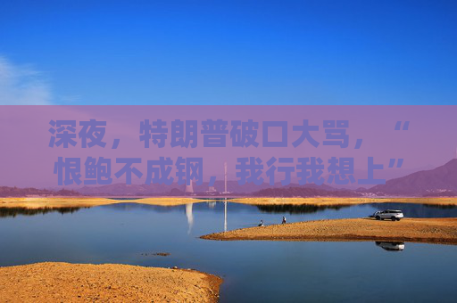 深夜，特朗普破口大骂，“恨鲍不成钢，我行我想上”
