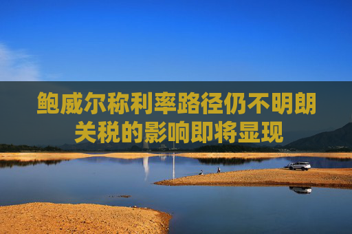 鲍威尔称利率路径仍不明朗 关税的影响即将显现