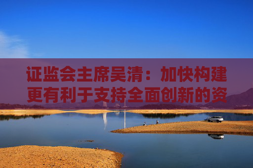 证监会主席吴清：加快构建更有利于支持全面创新的资本市场生态