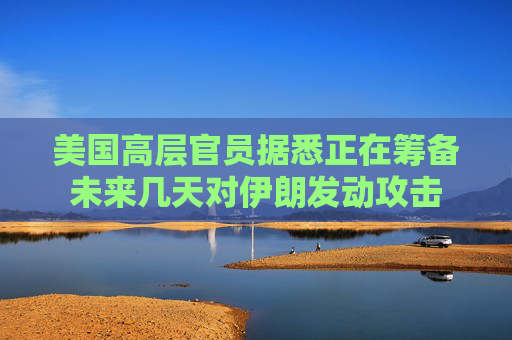 美国高层官员据悉正在筹备未来几天对伊朗发动攻击