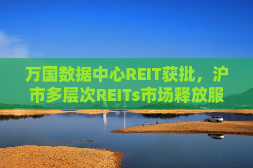 万国数据中心REIT获批，沪市多层次REITs市场释放服务数字新基建新动能