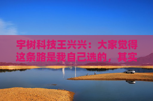宇树科技王兴兴：大家觉得这条路是我自己选的，其实是我手上的牌只有这么几张，我没得选